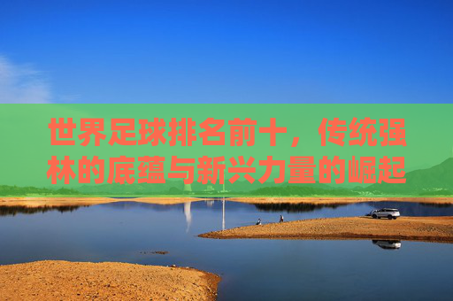 世界足球排名前十，传统强林的底蕴与新兴力量的崛起，世界足球前十，传统强林的底蕴与新兴力量的崛起