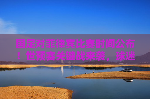 国足对菲律宾比赛时间公布！世预赛关键战来袭，球迷速速收藏，国足世预赛战菲律宾时间公布！关键战速收藏