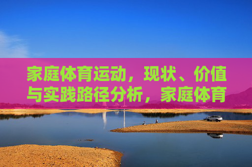 家庭体育运动，现状、价值与实践路径分析，家庭体育运动现状、价值与实践路径分析