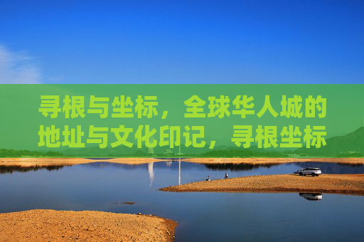 寻根与坐标，全球华人城的地址与文化印记，寻根坐标，全球华人城的地址与文化印记