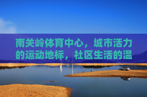 南关岭体育中心，城市活力的运动地标，社区生活的温暖港湾