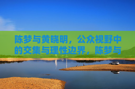 陈梦与黄晓明，公众视野中的交集与理性边界，陈梦与黄晓明，公众视野中的交集与理性边界