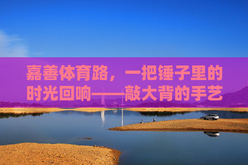 嘉善体育路，一把锤子里的时光回响——敲大背的手艺与烟火，嘉善体育路，锤敲大背，时光烟火里的手艺回响