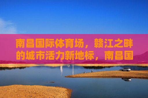 南昌国际体育场,赣江之畔的城市活力新地标,南昌国际体育场,赣江之畔的城市活力新地标 南昌国际体育场,赣江之畔的城市活力新地标,南昌国际体育场,赣江之畔的城市活力新地标