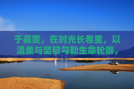 于嘉雯，在时光长卷里，以温柔与坚韧勾勒生命轮廓，于嘉雯，时光长卷里的温柔坚韧生命勾勒