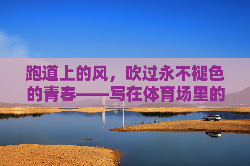 跑道上的风，吹过永不褪色的青春——写在体育场里的热血诗篇，跑道上的风，吹燃不褪的青春诗篇