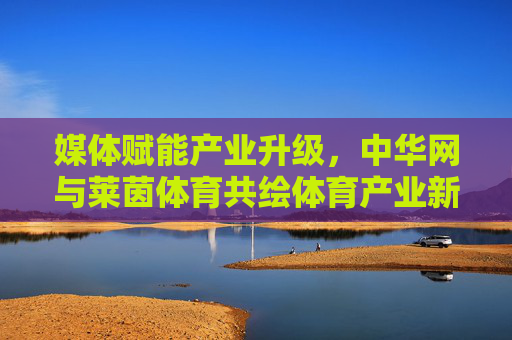 媒体赋能产业升级，中华网与莱茵体育共绘体育产业新蓝图，中华网与莱茵体育共绘体育产业新蓝图