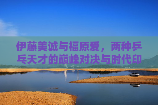 伊藤美诚与福原爱，两种乒乓天才的巅峰对决与时代印记，伊藤美诚vs福原爱，乒乓天才巅峰对决与时代印记