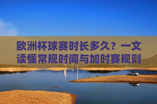 欧洲杯球赛时长多久？一文读懂常规时间与加时赛规则，欧洲杯球赛时长，常规时间与加时赛规则详解