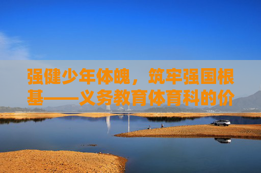 强健少年体魄，筑牢强国根基——义务教育体育科的价值重构与实践路径，强健少年体魄，筑牢强国根基——义务教育体育科的价值重构与实践路径