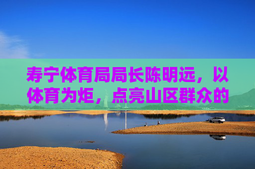 寿宁体育局局长陈明远，以体育为炬，点亮山区群众的健康与梦想，陈明远以体育为炬 点亮山区群众健康梦想