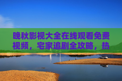 晚秋影视大全在线观看免费视频，宅家追剧全攻略，热门影视随心看，晚秋影视大全，宅家追剧全攻略，热门免费随心看