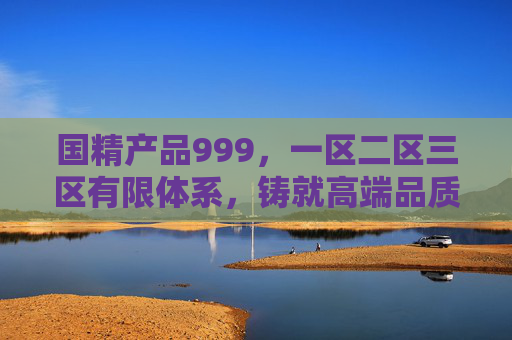 国精产品999，一区二区三区有限体系，铸就高端品质标杆，国精产品999，一区二区三区有限体系铸就高端品质标杆