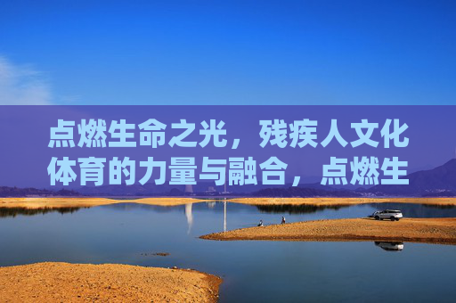 点燃生命之光，残疾人文化体育的力量与融合，点燃生命之光，残疾人文化体育的力量与融合