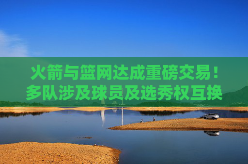 火箭与篮网达成重磅交易！多队涉及球员及选秀权互换，两队战略意图明晰，火箭篮网重磅交易，多队球员及选秀权互换 战略意图明晰