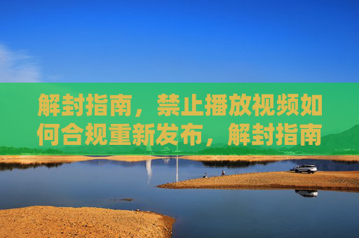 解封指南，禁止播放视频如何合规重新发布，解封指南，禁止播放视频合规重新发布