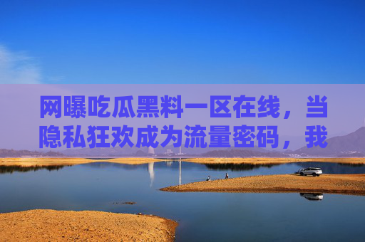 网曝吃瓜黑料一区在线，当隐私狂欢成为流量密码，我们该如何自处？网曝狂欢，当隐私成流量密码，我们如何自处？