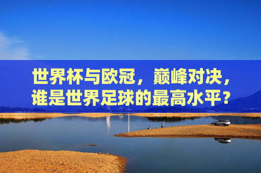 世界杯与欧冠，巅峰对决，谁是世界足球的最高水平？世界杯VS欧冠，巅峰对决，谁是世界足球最高水平？