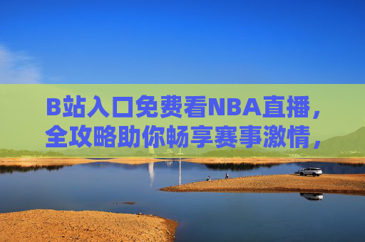 B站入口免费看NBA直播，全攻略助你畅享赛事激情，B站免费看NBA直播全攻略，畅享赛事激情