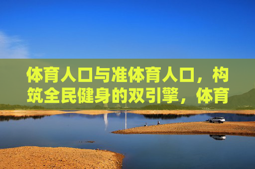 体育人口与准体育人口，构筑全民健身的双引擎，体育人口与准体育人口，构筑全民健身的双引擎