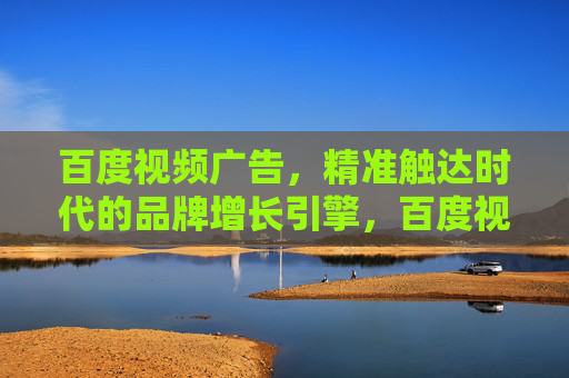 百度视频广告，精准触达时代的品牌增长引擎，百度视频广告，精准触达时代的品牌增长引擎