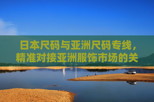 日本尺码与亚洲尺码专线，精准对接亚洲服饰市场的关键桥梁，日本与亚洲尺码专线，精准对接亚洲服饰市场的桥梁