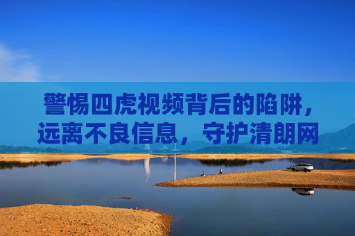 警惕四虎视频背后的陷阱，远离不良信息，守护清朗网络空间，警惕四虎视频陷阱，守护清朗网络空间