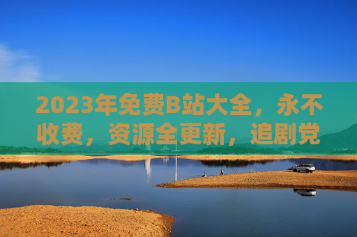 2023年免费B站大全，永不收费，资源全更新，追剧党必备！2023年免费B站大全，永不收费，资源全更新，追剧党必备！