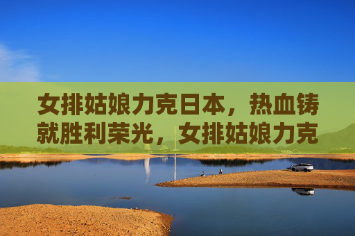 女排姑娘力克日本，热血铸就胜利荣光，女排姑娘力克日本 热血铸就胜利荣光