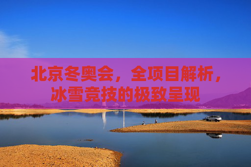 北京冬奥会，全项目解析，冰雪竞技的极致呈现