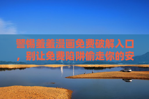 警惕羞羞漫画免费破解入口，别让免费陷阱偷走你的安全与权益，警惕羞羞漫画免费破解入口，别让免费陷阱偷走你的安全与权益