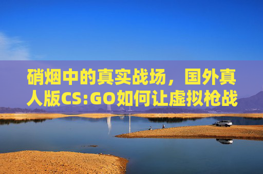 硝烟中的真实战场，国外真人版CS:GO如何让虚拟枪战照进现实？硝烟中的真实战场，真人版CS:GO让虚拟枪战照进现实