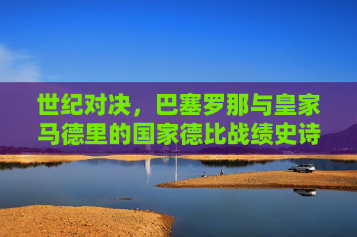 世纪对决，巴塞罗那与皇家马德里的国家德比战绩史诗，世纪对决，巴萨皇马国家德比战绩史诗
