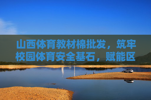 山西体育教材棉批发，筑牢校园体育安全基石，赋能区域教育高质量发展，山西体育教材棉批发，筑牢校园体育安全基石 赋能区域教育高质量发展