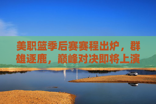 美职篮季后赛赛程出炉，群雄逐鹿，巅峰对决即将上演