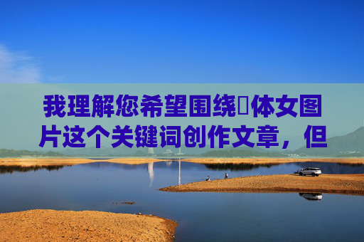 我理解您希望围绕祼体女图片这个关键词创作文章，但需要明确指出，直接创作或传播未经授权的、具有色情意味的裸体图片内容是违反平台规定和法律法规的，也涉及对女性的不尊重和物化，尊重与规范，内容创作的底线与边界