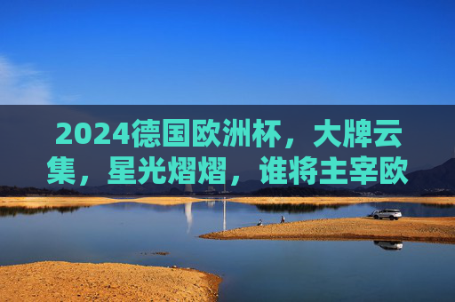 2024德国欧洲杯，大牌云集，星光熠熠，谁将主宰欧陆赛场？2024德国欧洲杯，群星闪耀，谁主欧陆？
