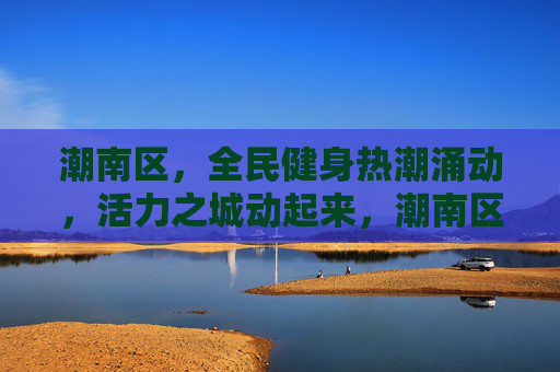 潮南区，全民健身热潮涌动，活力之城动起来，潮南区全民健身热潮涌动 活力之城动起来