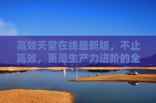 高效天堂在线最新版，不止高效，更是生产力进阶的全新起点，高效天堂在线最新版，生产力进阶的全新起点