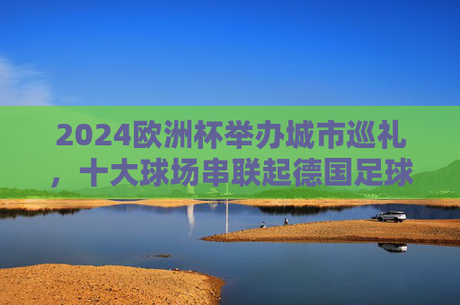 2024欧洲杯举办城市巡礼，十大球场串联起德国足球与欧洲风情，2024欧洲杯德国十大球场巡礼，足球与欧洲风情的交响