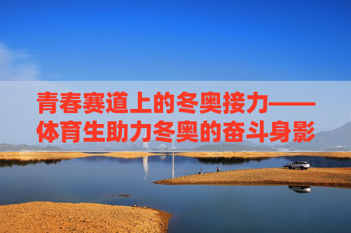 青春赛道上的冬奥接力——体育生助力冬奥的奋斗身影，青春赛道上的冬奥接力，体育生奋斗身影