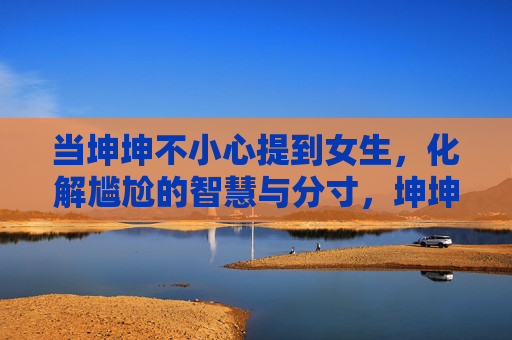 当坤坤不小心提到女生，化解尴尬的智慧与分寸，坤坤提到女生，化解尴尬的智慧分寸