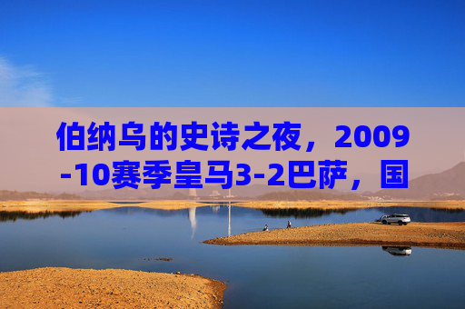 伯纳乌的史诗之夜，2009-10赛季皇马3-2巴萨，国家德比的永恒经典，伯纳乌史诗夜，09-10皇马3-2巴萨，国家德比永恒经典