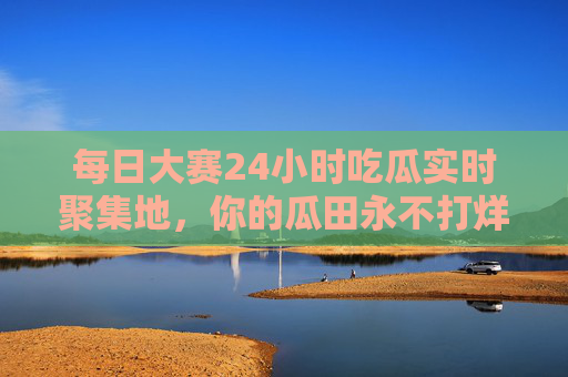 每日大赛24小时吃瓜实时聚集地，你的瓜田永不打烊！瓜田永不打烊，24小时实时吃瓜聚集地