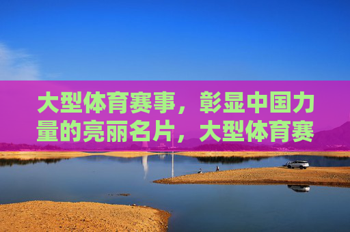 大型体育赛事，彰显中国力量的亮丽名片，大型体育赛事，彰显中国力量的亮丽名片
