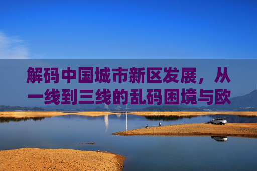 解码中国城市新区发展，从一线到三线的乱码困境与欧洲智慧破局，中国城市新区发展，一线到三线的乱码困境与欧洲智慧破局