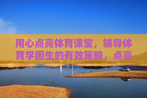 用心点亮体育课堂，辅导体育学困生的有效策略，点亮体育课堂，用心辅导体育学困生的有效策略