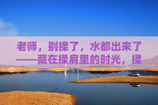 老师，别揉了，水都出来了——藏在揉肩里的时光，揉肩时光，水暖流年
