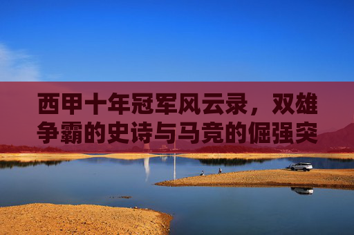 西甲十年冠军风云录，双雄争霸的史诗与马竞的倔强突围，十年西甲，双雄史诗与马竞倔强突围