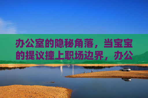 办公室的隐秘角落，当宝宝的提议撞上职场边界，办公室隐秘角落，宝宝提议撞上职场边界